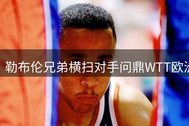 勒布伦兄弟横扫对手问鼎WTT欧洲大满贯男双
