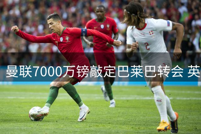 曼联7000万镑敲定巴莱巴转会 英媒详解交易内幕