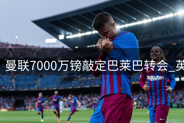 曼联7000万镑敲定巴莱巴转会 英媒详解交易内幕
