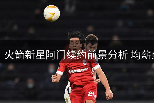火箭新星阿门续约前景分析 均薪或与申京持平难破4000万