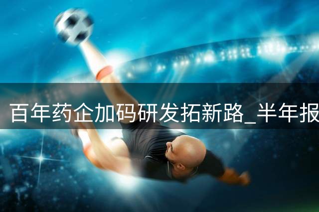 百年药企加码研发拓新路 半年报揭示转型密码