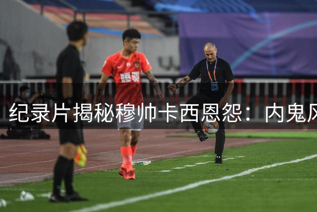 纪录片揭秘穆帅卡西恩怨：内鬼风波再起 三大要求被拒