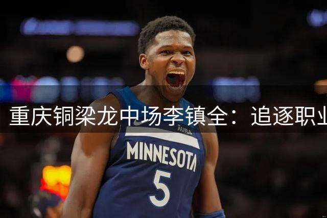 重庆铜梁龙中场李镇全：追逐职业梦想的足球少年